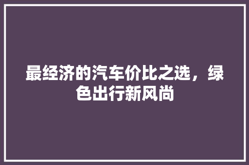 最经济的汽车价比之选,绿色出行新风尚 最经济的汽车价比之选,绿色出行新风尚