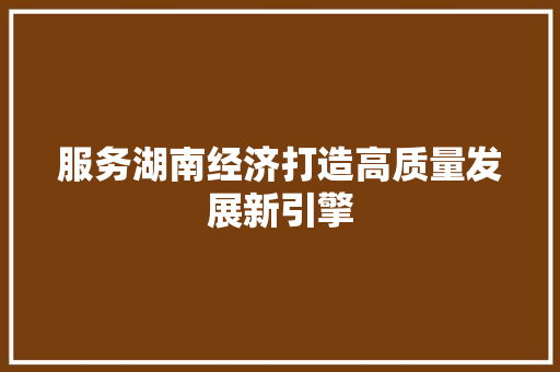 服务湖南经济打造高质量发展新引擎 服务湖南经济打造高质量发展新引擎