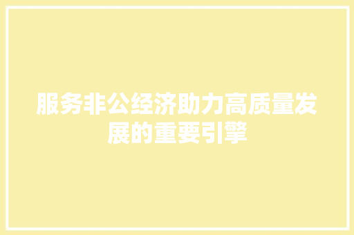 服务非公经济助力高质量发展的重要引擎 服务非公经济助力高质量发展的重要引擎