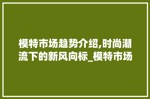 模特市场趋势介绍,时尚潮流下的新风向标_模特市场趋势 模特市场趋势介绍,时尚潮流下的新风向标_模特市场趋势