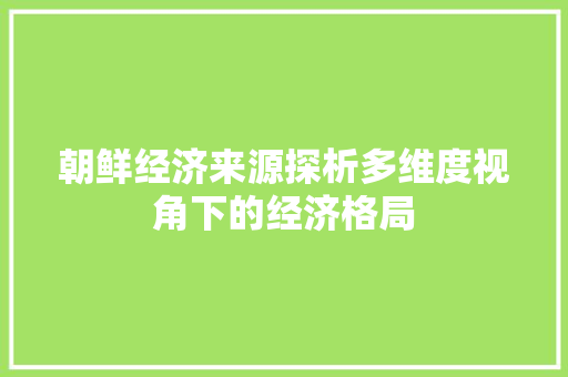 朝鲜经济来源探析多维度视角下的经济格局 朝鲜经济来源探析多维度视角下的经济格局