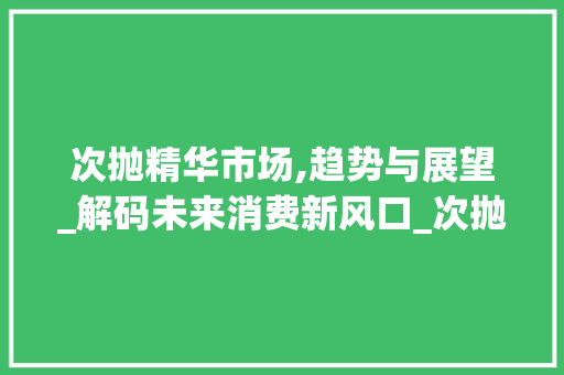 次抛精华市场,趋势与展望_解码未来消费新风口_次抛精华市场趋势 次抛精华市场,趋势与展望_解码未来消费新风口_次抛精华市场趋势