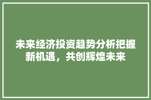 未来经济投资趋势分析把握新机遇,共创辉煌未来 未来经济投资趋势分析把握新机遇,共创辉煌未来