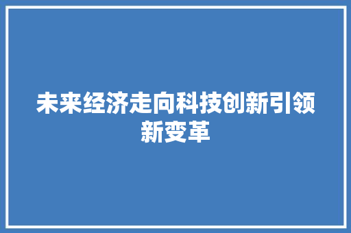 未来经济走向科技创新引领新变革 未来经济走向科技创新引领新变革