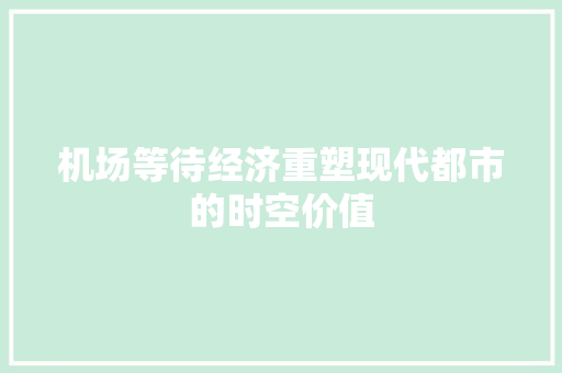 机场等待经济重塑现代都市的时空价值 机场等待经济重塑现代都市的时空价值