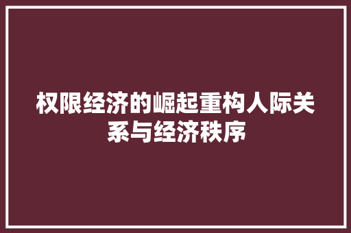 权限经济的崛起重构人际关系与经济秩序 权限经济的崛起重构人际关系与经济秩序