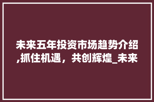 未来五年投资市场趋势介绍,抓住机遇,共创辉煌_未来5年投资市场趋势分析 未来五年投资市场趋势介绍,抓住机遇,共创辉煌_未来5年投资市场趋势分析