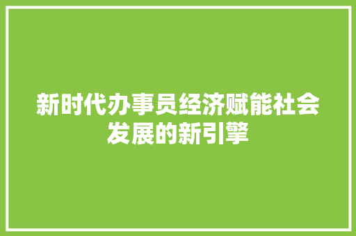 新时代办事员经济赋能社会发展的新引擎 新时代办事员经济赋能社会发展的新引擎