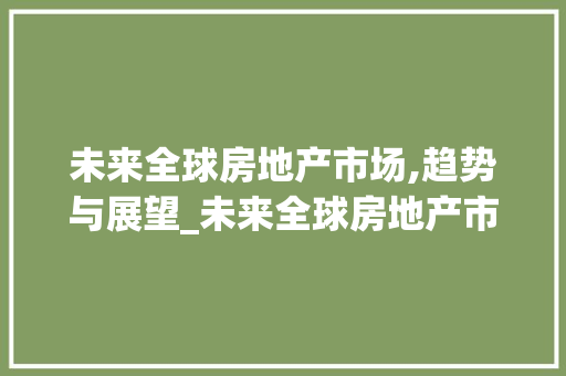 未来全球房地产市场,趋势与展望_未来全球房地产市场趋势 未来全球房地产市场,趋势与展望_未来全球房地产市场趋势