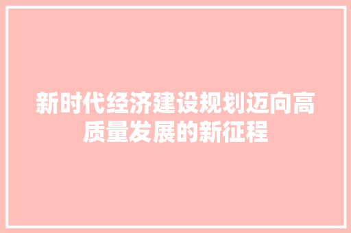 新时代经济建设规划迈向高质量发展的新征程 新时代经济建设规划迈向高质量发展的新征程