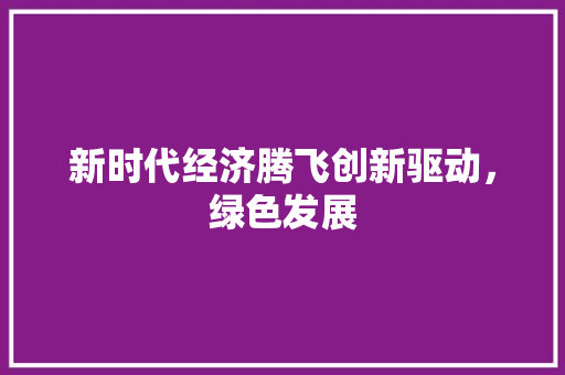 新时代经济腾飞创新驱动,绿色发展 新时代经济腾飞创新驱动,绿色发展