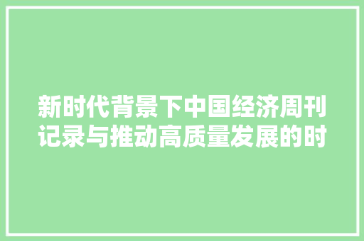 新时代背景下中国经济周刊记录与推动高质量发展的时代篇章 新时代背景下中国经济周刊记录与推动高质量发展的时代篇章