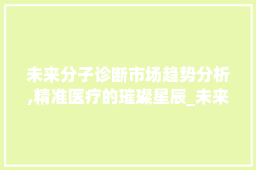 未来分子诊断市场趋势分析,精准医疗的璀璨星辰_未来分子诊断市场趋势如何 未来分子诊断市场趋势分析,精准医疗的璀璨星辰_未来分子诊断市场趋势如何