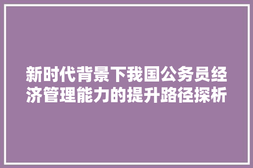 新时代背景下我国公务员经济管理能力的提升路径探析 新时代背景下我国公务员经济管理能力的提升路径探析