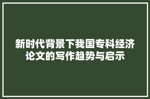 新时代背景下我国专科经济论文的写作趋势与启示 新时代背景下我国专科经济论文的写作趋势与启示