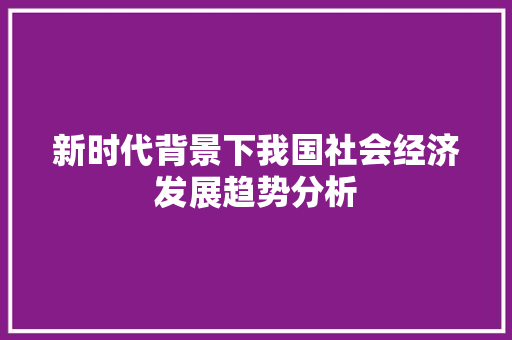 新时代背景下我国社会经济发展趋势分析 新时代背景下我国社会经济发展趋势分析