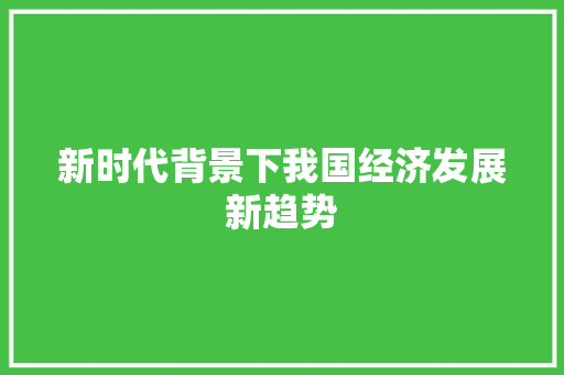 新时代背景下我国经济发展新趋势 新时代背景下我国经济发展新趋势