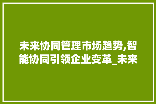 未来协同管理市场趋势,智能协同引领企业变革_未来的协同管理市场趋势 未来协同管理市场趋势,智能协同引领企业变革_未来的协同管理市场趋势