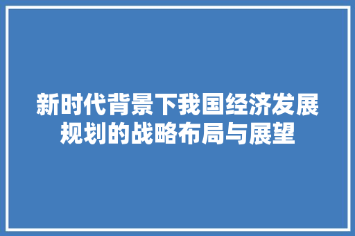 新时代背景下我国经济发展规划的战略布局与展望 新时代背景下我国经济发展规划的战略布局与展望