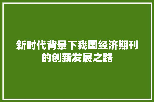 新时代背景下我国经济期刊的创新发展之路 新时代背景下我国经济期刊的创新发展之路