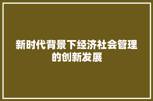 新时代背景下经济社会管理的创新发展 新时代背景下经济社会管理的创新发展