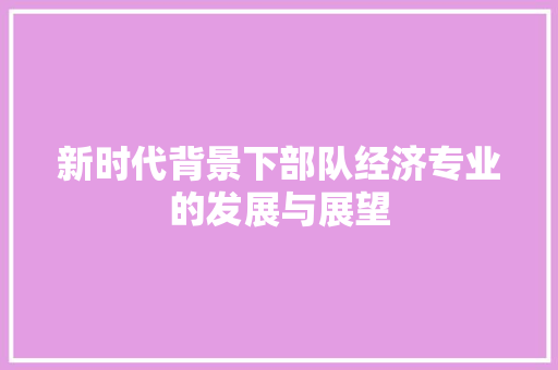 新时代背景下部队经济专业的发展与展望 新时代背景下部队经济专业的发展与展望