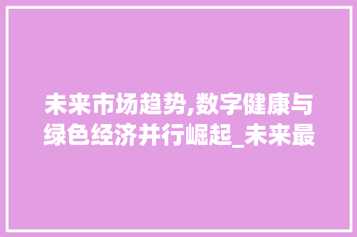 未来市场趋势,数字健康与绿色经济并行崛起_未来最热点的市场趋势 未来市场趋势,数字健康与绿色经济并行崛起_未来最热点的市场趋势