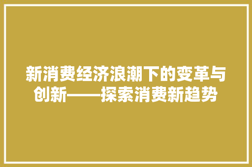 新消费经济浪潮下的变革与创新——探索消费新趋势 新消费经济浪潮下的变革与创新——探索消费新趋势