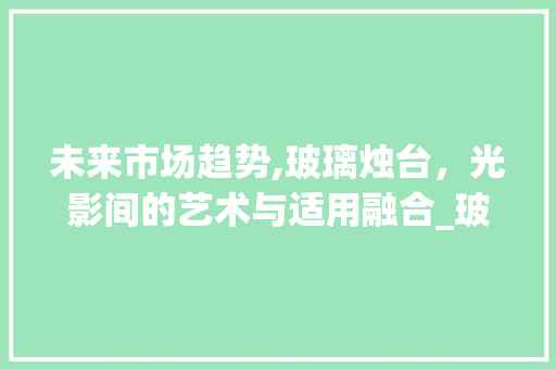 未来市场趋势,玻璃烛台,光影间的艺术与适用融合_玻璃烛台的未来市场趋势 未来市场趋势,玻璃烛台,光影间的艺术与适用融合_玻璃烛台的未来市场趋势