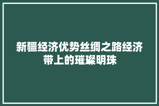 新疆经济优势丝绸之路经济带上的璀璨明珠 新疆经济优势丝绸之路经济带上的璀璨明珠