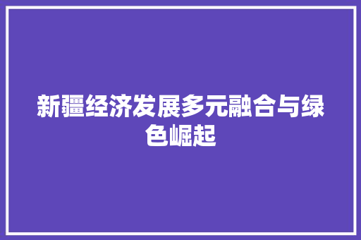 新疆经济发展多元融合与绿色崛起 新疆经济发展多元融合与绿色崛起