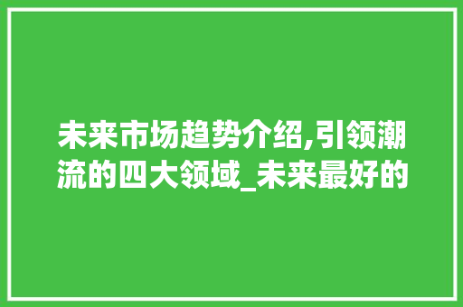 未来市场趋势介绍,引领潮流的四大领域_未来最好的市场趋势是什么 未来市场趋势介绍,引领潮流的四大领域_未来最好的市场趋势是什么