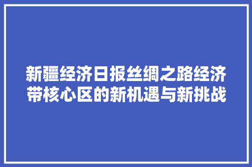 新疆经济日报丝绸之路经济带核心区的新机遇与新挑战 新疆经济日报丝绸之路经济带核心区的新机遇与新挑战