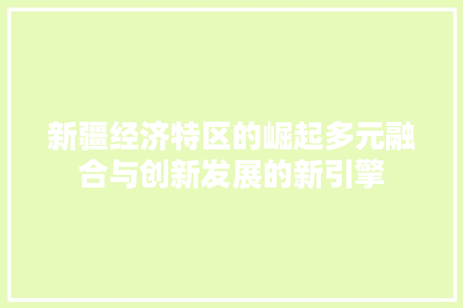 新疆经济特区的崛起多元融合与创新发展的新引擎 新疆经济特区的崛起多元融合与创新发展的新引擎