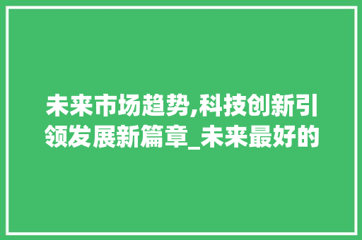 未来市场趋势,科技创新引领发展新篇章_未来最好的市场趋势是 未来市场趋势,科技创新引领发展新篇章_未来最好的市场趋势是