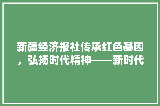 新疆经济报社传承红色基因,弘扬时代精神——新时代下的媒体使命与担当 新疆经济报社传承红色基因,弘扬时代精神——新时代下的媒体使命与担当