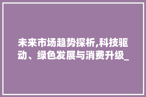 未来市场趋势探析,科技驱动、绿色发展与消费升级_讨论未来市场趋势的方法 未来市场趋势探析,科技驱动、绿色发展与消费升级_讨论未来市场趋势的方法