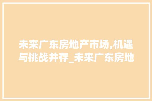 未来广东房地产市场,机遇与挑战并存_未来广东房地产市场趋势 未来广东房地产市场,机遇与挑战并存_未来广东房地产市场趋势