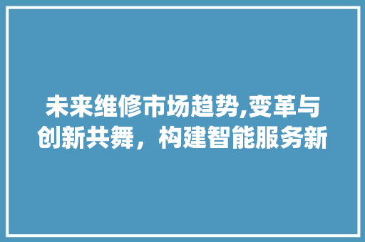 未来维修市场趋势,变革与创新共舞,构建智能服务新生态_未来维修市场趋势图 未来维修市场趋势,变革与创新共舞,构建智能服务新生态_未来维修市场趋势图