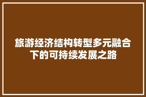旅游经济结构转型多元融合下的可持续发展之路 旅游经济结构转型多元融合下的可持续发展之路