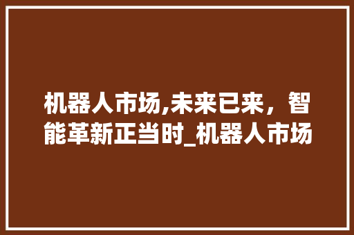 机器人市场,未来已来,智能革新正当时_机器人市场趋势 机器人市场,未来已来,智能革新正当时_机器人市场趋势