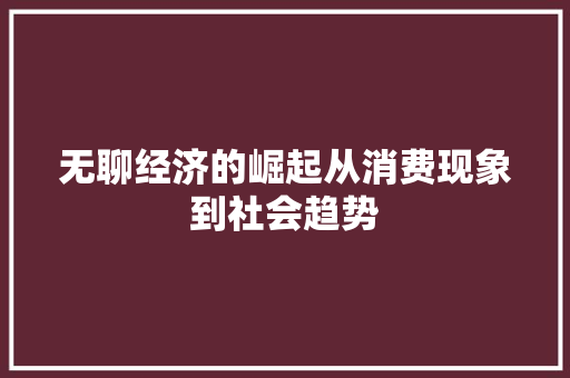无聊经济的崛起从消费现象到社会趋势 无聊经济的崛起从消费现象到社会趋势