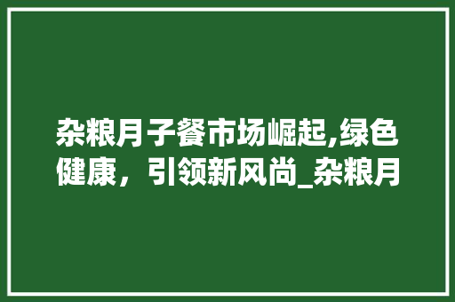 杂粮月子餐市场崛起,绿色健康,引领新风尚_杂粮月子餐市场趋势 杂粮月子餐市场崛起,绿色健康,引领新风尚_杂粮月子餐市场趋势