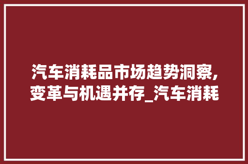 汽车消耗品市场趋势洞察,变革与机遇并存_汽车消耗品的市场趋势 汽车消耗品市场趋势洞察,变革与机遇并存_汽车消耗品的市场趋势