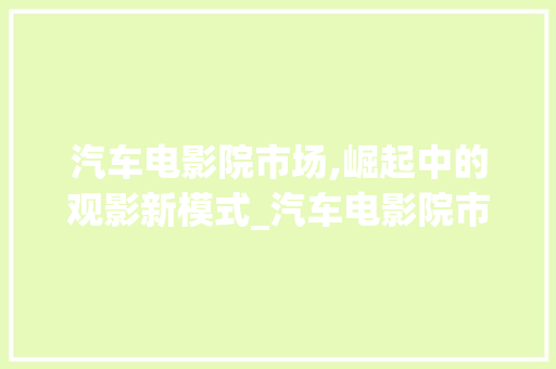 汽车电影院市场,崛起中的观影新模式_汽车电影院市场趋势图 汽车电影院市场,崛起中的观影新模式_汽车电影院市场趋势图
