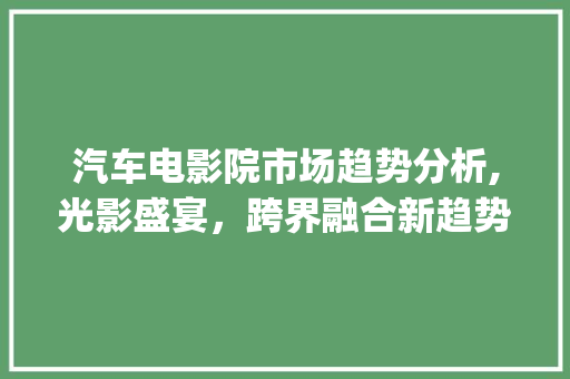 汽车电影院市场趋势分析,光影盛宴,跨界融合新趋势_汽车电影院市场趋势分析 汽车电影院市场趋势分析,光影盛宴,跨界融合新趋势_汽车电影院市场趋势分析