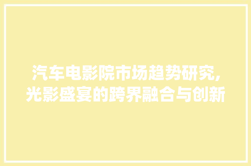 汽车电影院市场趋势研究,光影盛宴的跨界融合与创新_汽车电影院市场趋势研究 汽车电影院市场趋势研究,光影盛宴的跨界融合与创新_汽车电影院市场趋势研究