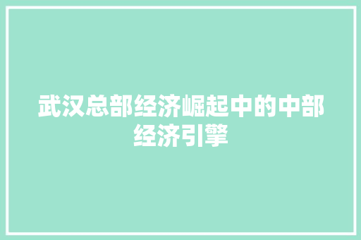 武汉总部经济崛起中的中部经济引擎 武汉总部经济崛起中的中部经济引擎
