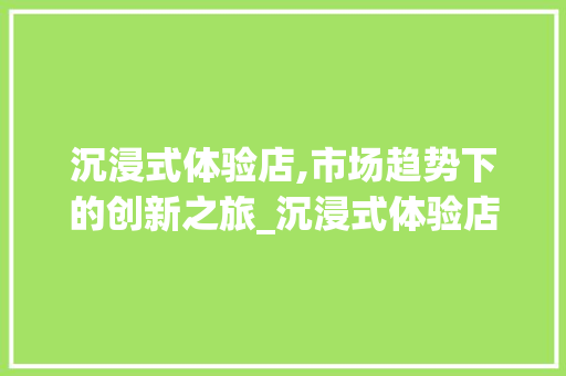 沉浸式体验店,市场趋势下的创新之旅_沉浸式体验店市场趋势图 沉浸式体验店,市场趋势下的创新之旅_沉浸式体验店市场趋势图