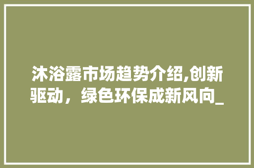 沐浴露市场趋势介绍,创新驱动,绿色环保成新风向_沐浴露市场趋势 沐浴露市场趋势介绍,创新驱动,绿色环保成新风向_沐浴露市场趋势